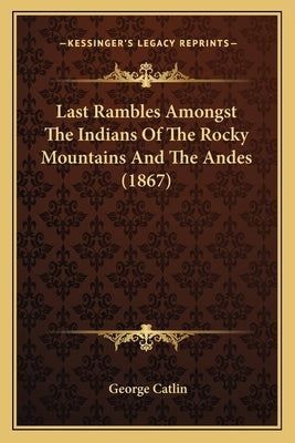 Last Rambles Amongst the Indians of the Rocky Mountains and the Andes (1867) by Catlin, George