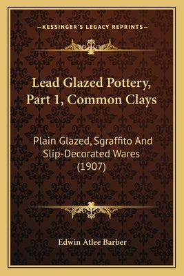 Lead Glazed Pottery, Part 1, Common Clays: Plain Glazed, Sgraffito And Slip-Decorated Wares (1907) by Barber, Edwin Atlee