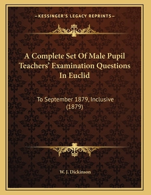 A Complete Set Of Male Pupil Teachers' Examination Questions In Euclid: To September 1879, Inclusive (1879) by Dickinson, W. J.