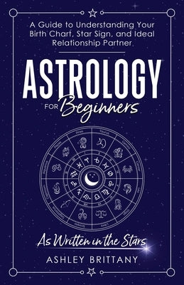 Astrology For Beginners: A Guide to Understanding Your Birth Chart, Star Sign, and Ideal Relationship Partner by Brittany, Ashley