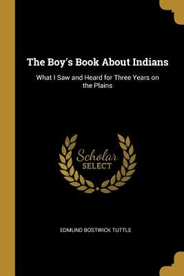 The Boy's Book About Indians: What I Saw and Heard for Three Years on the Plains by Tuttle, Edmund Bostwick