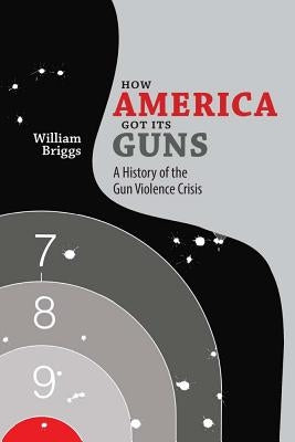 How America Got Its Guns: A History of the Gun Violence Crisis by Briggs, William