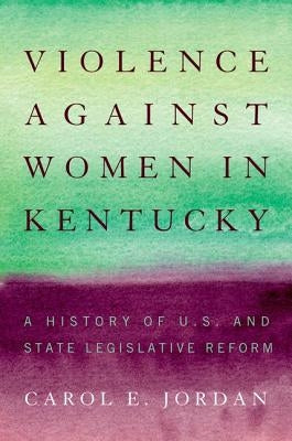 Violence Against Women in Kentucky: A History of U.S. and State Legislative Reform by Jordan, Carol E.