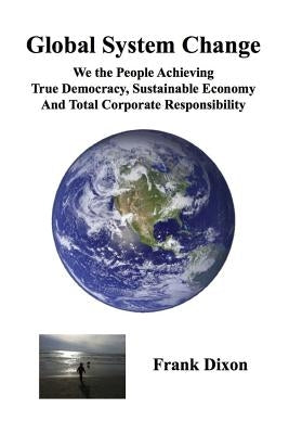 Global System Change: We the People Achieving True Democracy, Sustainable Economy and Total Corporate Responsibility by Dixon, Frank