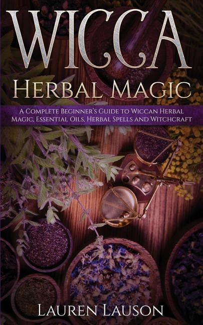 Wicca Herbal Magic: A Complete Beginner's Guide to Wiccan Herbal Magic, Essential Oils, Herbal Spells and Witchcraft by Lauson, Lauren