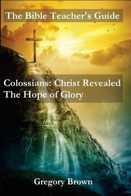 The Bible Teacher's Guide: Colossians: Christ Revealed: The Hope of Glory by Brown, Gregory