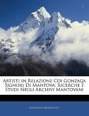 Artisti in Relazione Coi Gonzaga Signori Di Mantova: Ricerche E Studi Negli Archivi Mantovani by Bertolotti, Antonino