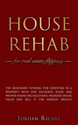 House Rehab: for Real Estate Flipping - The beginners tutorial for investing in a property with due diligence guide and proper fina by Riches, Jordan