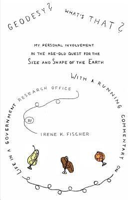 Geodesy? What's That?: My Personal Involvement in the Age-Old Quest for the Size and Shape of the Earth by Fischer, Irene K.