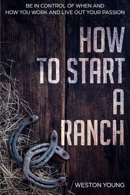 How to Start a Ranch: Be in Control of When and How You Work and Live Out Your Passion by Young, Weston