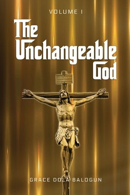 The Unchangeable God Volume I by Balogun, Grace Dola