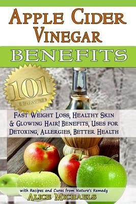 Apple Cider Vinegar Benefits: : 101 Apple Cider Vinegar Benefits for Weight Loss, Healthy Skin & Glowing Hair! Uses for Detoxing, Allergies, Better by Michaels, Alice