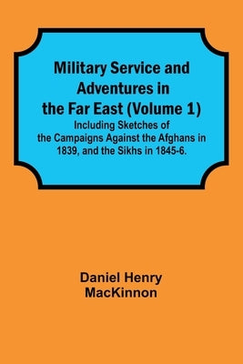 Military Service and Adventures in the Far East (Volume 1); Including Sketches of the Campaigns Against the Afghans in 1839, and the Sikhs in 1845-6. by MacKinnon, Daniel Henry