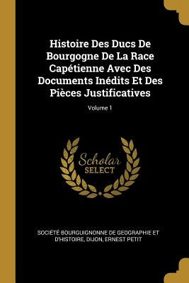 Histoire Des Ducs De Bourgogne De La Race Capétienne Avec Des Documents Inédits Et Des Pièces Justificatives; Volume 1 by Société Bourguignonne de Geographie Et