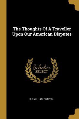 The Thoughts Of A Traveller Upon Our American Disputes by Draper, William