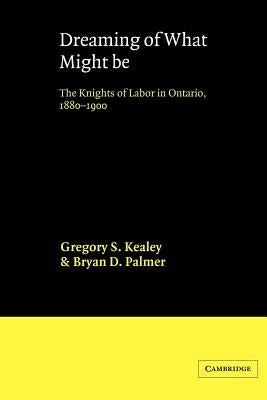 Dreaming of What Might Be: The Knights of Labor in Ontario, 1880-1900 by Kealey, Gregory S.