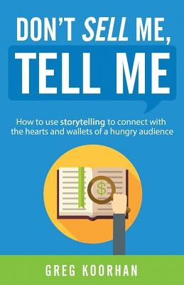 Don't Sell Me, Tell Me: How to use storytelling to connect with the hearts and wallets of a hungry audience by Koorhan, Greg