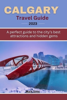 Calgary travel guide 2023: A perfect guide to the City's Best Attractions and Hidden Gems by Sims, Mark
