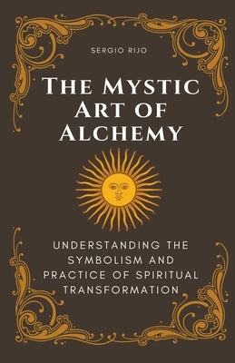 The Mystic Art of Alchemy: Understanding the Symbolism and Practice of Spiritual Transformation by Rijo, Sergio