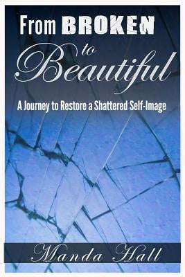 From Broken to Beautiful: A Journey to Restore a Shattered Self-Image by Hall, Manda S.