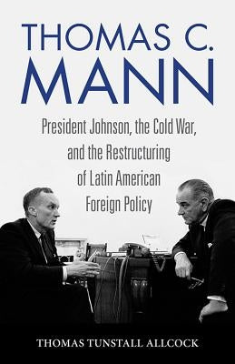 Thomas C. Mann: President Johnson, the Cold War, and the Restructuring of Latin American Foreign Policy by Tunstall Allcock, Thomas
