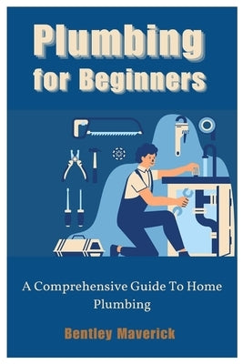 Plumbing for Beginners: A Comprehensive Guide To Home Plumbing by Maverick, Bentley