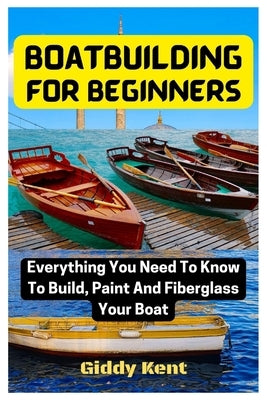 Boatbuilding For Beginners: Everything You Need To Know To Build, Paint And Fiberglass Your Boat by Kent, Giddy