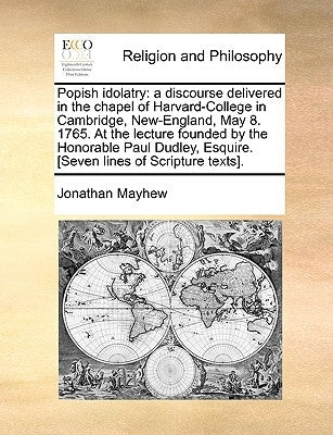 Popish Idolatry: A Discourse Delivered in the Chapel of Harvard-College in Cambridge, New-England, May 8. 1765. at the Lecture Founded by Mayhew, Jonathan