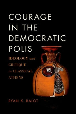 Courage in the Democratic Polis: Ideology and Critique in Classical Athens by Balot, Ryan K.
