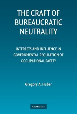 The Craft of Bureaucratic Neutrality: Interests and Influence in Governmental Regulation of Occupational Safety by Huber, Gregory A.