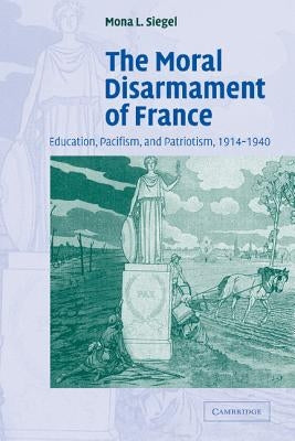 The Moral Disarmament of France: Education, Pacifism, and Patriotism, 1914-1940 by Siegel, Mona L.