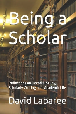 Being a Scholar: Reflections on Doctoral Study, Scholarly Writing, and Academic Life by Labaree, David