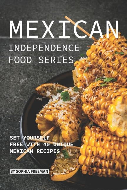 Mexican Independence Food Series: Set Yourself Free with 40 Unique Mexican Recipes by Freeman, Sophia