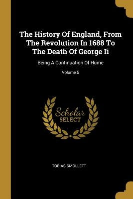 The History Of England, From The Revolution In 1688 To The Death Of George Ii: Being A Continuation Of Hume; Volume 5 by Smollett, Tobias