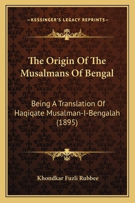 The Origin Of The Musalmans Of Bengal: Being A Translation Of Haqiqate Musalman-I-Bengalah (1895) by Rubbee, Khondkar Fuzli