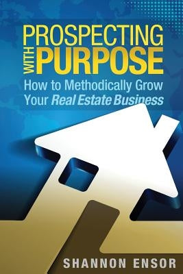 Prospecting with Purpose: How to Methodically Grow Your Real Estate Business by Ensor, Shannon