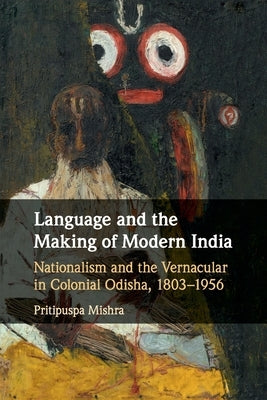 Language and the Making of Modern India: Nationalism and the Vernacular in Colonial Odisha, 1803-1956 by Mishra, Pritipuspa