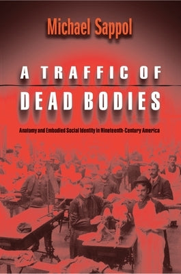 A Traffic of Dead Bodies: Anatomy and Embodied Social Identity in Nineteenth-Century America by Sappol, Michael