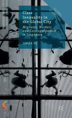Class Inequality in the Global City: Migrants, Workers and Cosmopolitanism in Singapore by Ye, J.