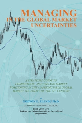 Managing in the Global Market Uncertainty: A Strategic Guide to Competitive Strategic Analysis, Market Positioning and Innovation of the Market Volati by Elendu, Godwin