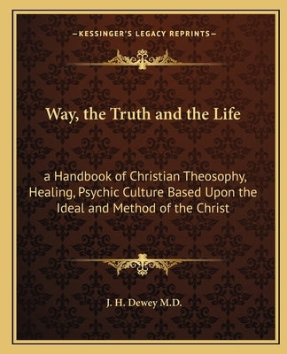 Way, the Truth and the Life: A Handbook of Christian Theosophy, Healing, Psychic Culture Based Upon the Ideal and Method of the Christ by Dewey M. D., J. H.