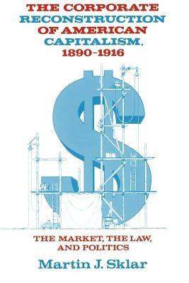 The Corporate Reconstruction of American Capitalism, 1890-1916: The Market, the Law, and Politics by Sklar, Martin J.