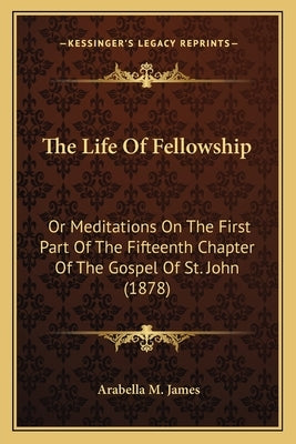 The Life Of Fellowship: Or Meditations On The First Part Of The Fifteenth Chapter Of The Gospel Of St. John (1878) by James, Arabella M.