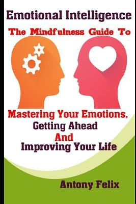 Emotional Intelligence: The Mindfulness Guide To Mastering Your Emotions, Getting Ahead And Improving Your Life by Felix, Antony
