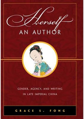 Herself an Author: Gender, Agency, and Writing in Late Imperial China by Fong, Grace S.