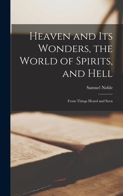 Heaven and its Wonders, the World of Spirits, and Hell: From Things Heard and Seen by Noble, Samuel