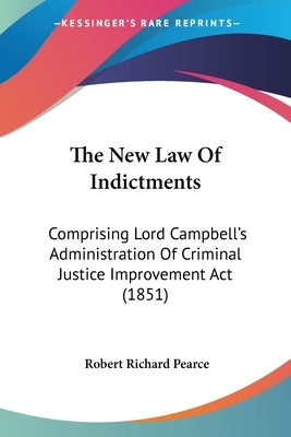 The New Law of Indictments: Comprising Lord Campbell's Administration of Criminal Justice Improvement ACT (1851) by Pearce, Robert Richard