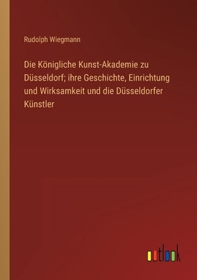 Die Königliche Kunst-Akademie zu Düsseldorf; ihre Geschichte, Einrichtung und Wirksamkeit und die Düsseldorfer Künstler by Wiegmann, Rudolph