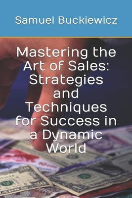 Mastering the Art of Sales: Strategies and Techniques for Success in a Dynamic World by Buckiewicz, Samuel