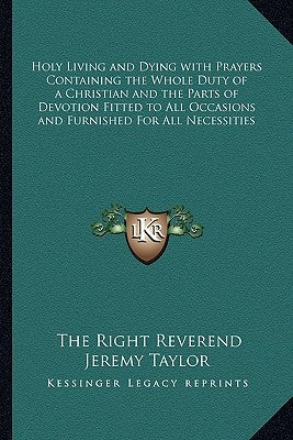 Holy Living and Dying with Prayers Containing the Whole Duty of a Christian and the Parts of Devotion Fitted to All Occasions and Furnished for All Ne by Taylor, The Right Reverend Jeremy